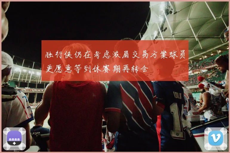 独行侠仍在考虑浓眉交易方案球员更愿意等到休赛期再转会