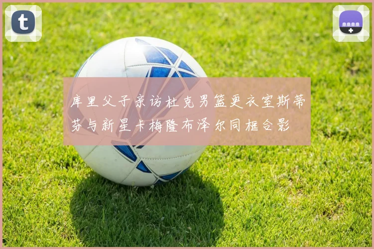库里父子亲访杜克男篮更衣室斯蒂芬与新星卡梅隆布泽尔同框合影