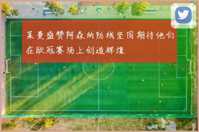 莱曼盛赞阿森纳防线坚固期待他们在欧冠赛场上创造辉煌