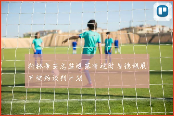 科林蒂安总监透露将适时与德佩展开续约谈判计划