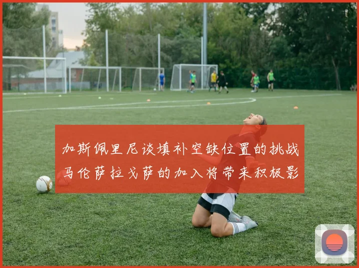 加斯佩里尼谈填补空缺位置的挑战马伦萨拉戈萨的加入将带来积极影响