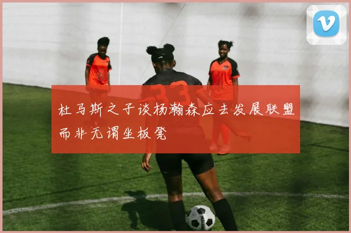 杜马斯之子谈杨瀚森应去发展联盟而非无谓坐板凳