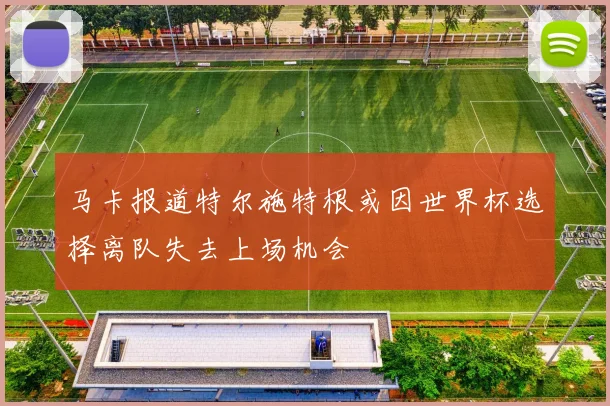 马卡报道特尔施特根或因世界杯选择离队失去上场机会
