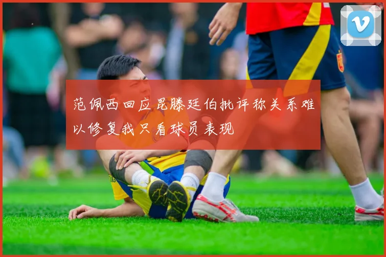 范佩西回应昆滕廷伯批评称关系难以修复我只看球员表现