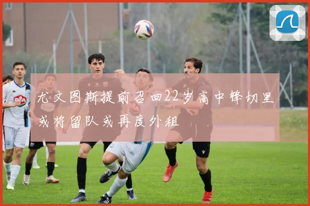 尤文图斯提前召回22岁高中锋切里或将留队或再度外租