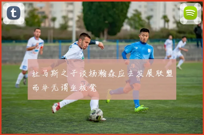 杜马斯之子谈杨瀚森应去发展联盟而非无谓坐板凳