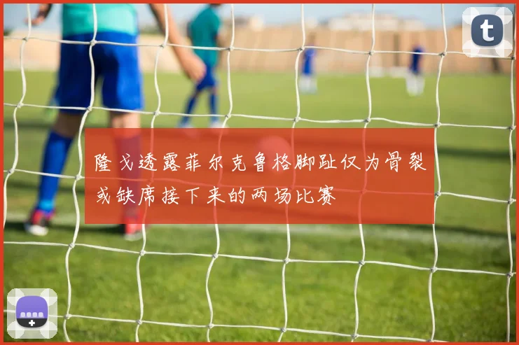 隆戈透露菲尔克鲁格脚趾仅为骨裂或缺席接下来的两场比赛