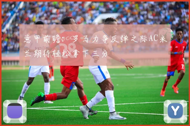 意甲前瞻：罗马力争反弹之际AC米兰期待轻松拿下三分