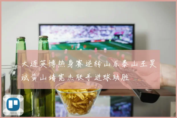 大连英博热身赛逆转山东泰山王昊斌黄山靖宽杰联手进球助胜