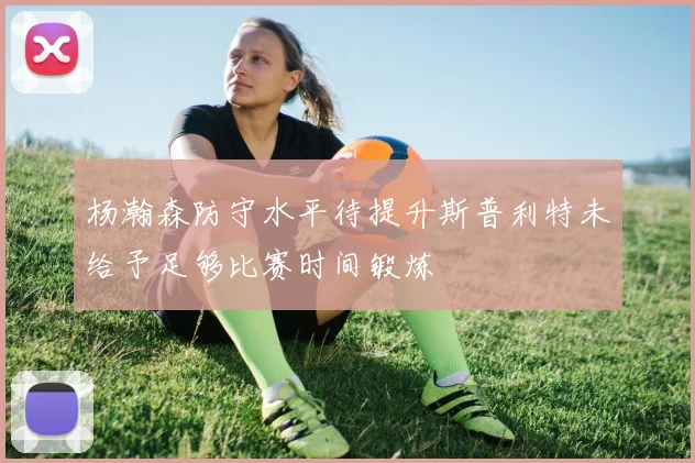 杨瀚森防守水平待提升斯普利特未给予足够比赛时间锻炼